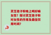 灵芝孢子粉晚上喝好嘛女性？探讨灵芝孢子粉对女性的作用及最佳饮用时间？