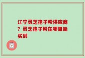 辽宁灵芝孢子粉供应商？灵芝孢子粉在哪里能买到