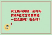 灵芝能与黄精一起吃吗有毒吗(灵芝和黄精能一起食用吗？安全吗？)