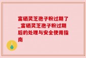 富硒灵芝孢子粉过期了_富硒灵芝孢子粉过期后的处理与安全使用指南