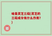 啥是灵芝三萜(灵芝的三萜成分有什么作用？)