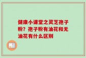 健康小课堂之灵芝孢子粉？孢子粉有油花和无油花有什么区别