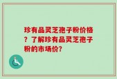 珍有品灵芝孢子粉价格？了解珍有品灵芝孢子粉的市场价？