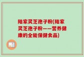 陆家灵芝孢子粉(陆家灵芝孢子粉——营养健康的全能保健食品)