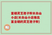 富硒灵芝孢子粉长白山小店(长白山小店推出富含硒的灵芝孢子粉)