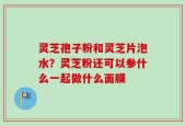 灵芝孢子粉和灵芝片泡水？灵芝粉还可以参什么一起做什么面膜