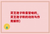 灵芝孢子粉是管啥的_灵芝孢子粉的功效与作用解析)