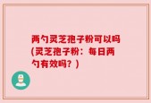 两勺灵芝孢子粉可以吗(灵芝孢子粉：每日两勺有效吗？)