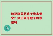 修正牌灵芝孢子粉太便宜？修正灵芝孢子粉靠谱吗