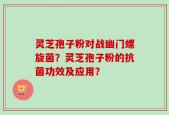 灵芝孢子粉对战幽门螺旋菌？灵芝孢子粉的抗菌功效及应用？