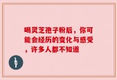 喝灵芝孢子粉后，你可能会经历的变化与感受，许多人都不知道