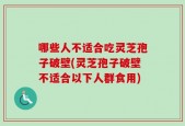哪些人不适合吃灵芝孢子破壁(灵芝孢子破壁不适合以下人群食用)