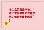 孝仁堂灵芝孢子粉_“孝仁堂高品质灵芝孢子粉，健康养生新选择”)