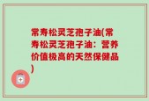 常寿松灵芝孢子油(常寿松灵芝孢子油：营养价值极高的天然保健品)