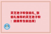 灵芝孢子粉张伯礼_张伯礼推荐的灵芝孢子粉：健康养生新选择)