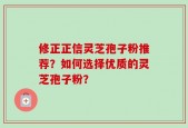 修正正信灵芝孢子粉推荐？如何选择优质的灵芝孢子粉？