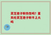 灵芝孢子粉热性吗？夏天吃灵芝孢子粉不上火吗
