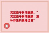 灵芝孢子粉炖肥肠_“灵芝孢子粉炖肥肠：滋补养生的美味佳肴”
