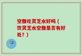 空腹吃灵芝水好吗 (饮灵芝水空腹是否有好处？)