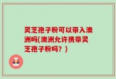 灵芝孢子粉可以带入澳洲吗(澳洲允许携带灵芝孢子粉吗？)