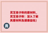 灵芝孢子粉的原材料_灵芝孢子粉：深入了解其原材料及健康益处)