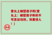 雷允上破壁孢子粉(雷允上：破壁孢子粉的不可思议功效，效果惊人！)