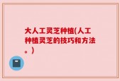大人工灵芝种植(人工种植灵芝的技巧和方法。)
