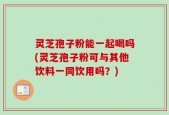 灵芝孢子粉能一起喝吗(灵芝孢子粉可与其他饮料一同饮用吗？)