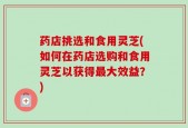 药店挑选和食用灵芝(如何在药店选购和食用灵芝以获得最大效益？)