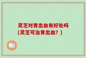 灵芝对胃出血有好处吗(灵芝可治胃出血？)