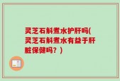 灵芝石斛煮水护肝吗(灵芝石斛煮水有益于肝脏保健吗？)