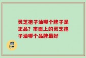 灵芝孢子油哪个牌子是正品？市面上的灵芝孢子油哪个品牌最好