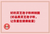 好的灵芝孢子粉辨别图(好品质灵芝孢子粉，让你重拾健康能量)