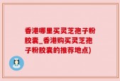 香港哪里买灵芝孢子粉胶囊_香港购买灵芝孢子粉胶囊的推荐地点)