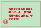 西藏灵芝和长白山灵芝哪个好一点(比较西藏灵芝和长白山灵芝，哪个更优质？)