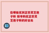 在哪能买到正宗灵芝孢子粉 探寻购买正宗灵芝孢子粉的好去处