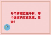 丹华牌破壁孢子粉，哪个渠道购买更优惠、靠谱？