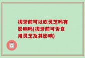 拔牙前可以吃灵芝吗有影响吗(拔牙前可否食用灵芝及其影响)