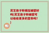 灵芝孢子粉碾压破壁好吗(灵芝孢子粉破壁可以吸收更多的营养吗？)