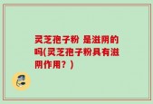 灵芝孢子粉 是滋阴的吗(灵芝孢子粉具有滋阴作用？)