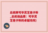总统牌可毕灵芝孢子粉_总统级品质：可毕灵芝孢子粉的卓越功效)