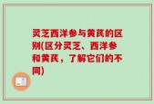 灵芝西洋参与黄芪的区别(区分灵芝、西洋参和黄芪，了解它们的不同)