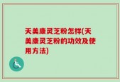 天美康灵芝粉怎样(天美康灵芝粉的功效及使用方法)