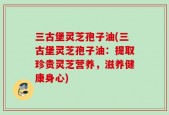 三古堡灵芝孢子油(三古堡灵芝孢子油：提取珍贵灵芝营养，滋养健康身心)