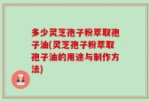 多少灵芝孢子粉萃取孢子油(灵芝孢子粉萃取孢子油的用途与制作方法)