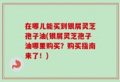 在哪儿能买到银屑灵芝孢子油(银屑灵芝孢子油哪里购买？购买指南来了！)
