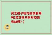 灵芝孢子粉对疫情有用吗(灵芝孢子粉对疫情有益吗？)