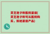灵芝孢子粉医院渠道(灵芝孢子粉可从医院购买，拒绝渠道产品)