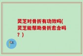 灵芝对骨折有功效吗(灵芝能帮助骨折愈合吗？)
