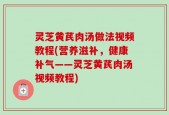 灵芝黄芪肉汤做法视频教程(营养滋补，健康补气——灵芝黄芪肉汤视频教程)